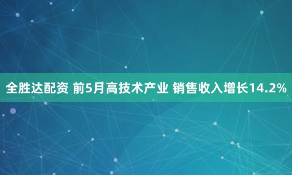 全胜达配资 前5月高技术产业 销售收入增长14.2%