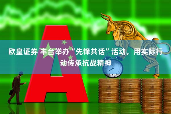 欧皇证券 丰台举办“先锋共话”活动，用实际行动传承抗战精神