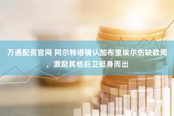 万通配资官网 阿尔特塔确认加布里埃尔伤缺数周，激励其他后卫挺身而出