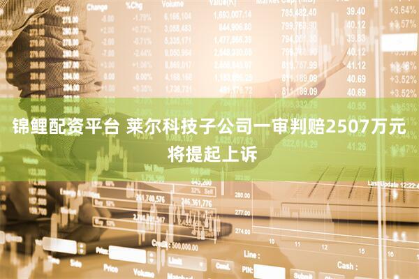 锦鲤配资平台 莱尔科技子公司一审判赔2507万元 将提起上诉