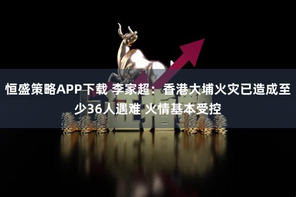 恒盛策略APP下载 李家超：香港大埔火灾已造成至少36人遇难 火情基本受控