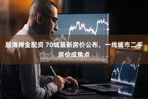 股海搏金配资 70城最新房价公布，一线城市二手房价成焦点
