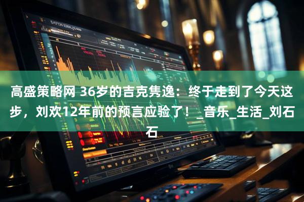 高盛策略网 36岁的吉克隽逸：终于走到了今天这步，刘欢12年前的预言应验了！_音乐_生活_刘石