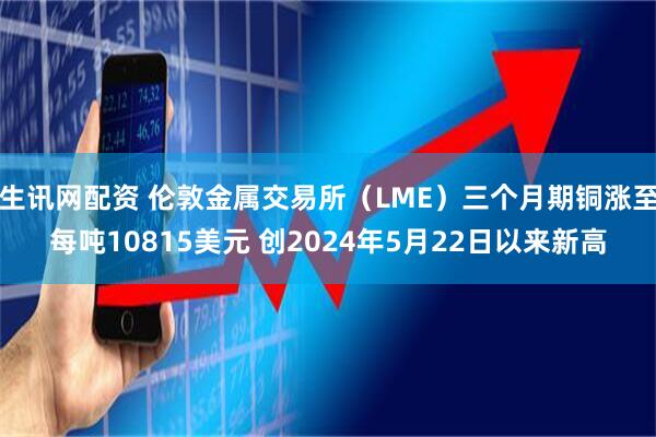 生讯网配资 伦敦金属交易所（LME）三个月期铜涨至每吨10815美元 创2024年5月22日以来新高