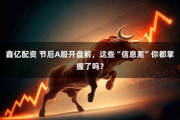 鑫亿配资 节后A股开盘前，这些“信息差”你都掌握了吗？