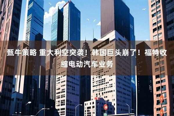 甄牛策略 重大利空突袭！韩国巨头崩了！福特收缩电动汽车业务